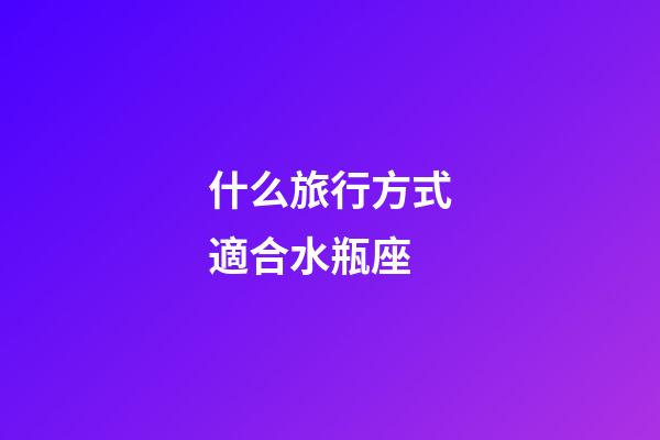 什么旅行方式適合水瓶座-第1張-星座運勢-玄機派