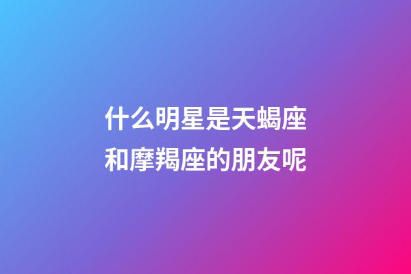 什么明星是天蝎座和摩羯座的朋友呢-第1張-星座運勢-玄機派