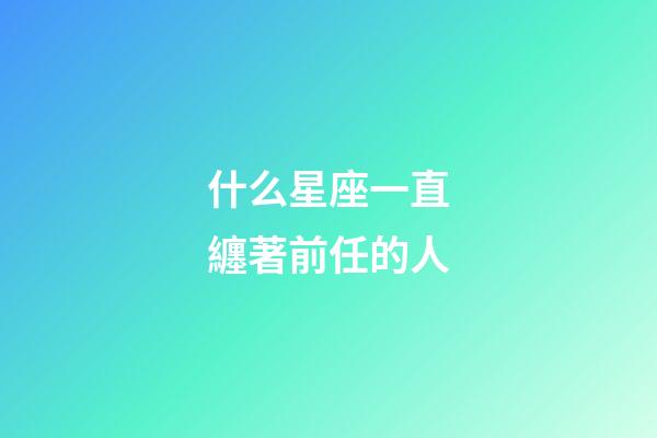 什么星座一直纏著前任的人-第1張-星座運勢-玄機派