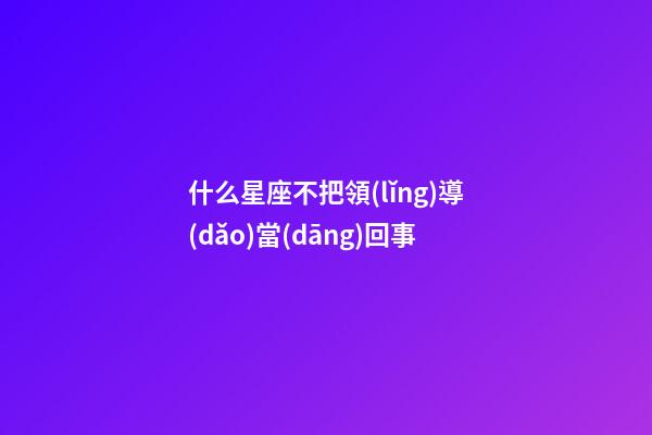 什么星座不把領(lǐng)導(dǎo)當(dāng)回事-第1張-星座運(yùn)勢(shì)-玄機(jī)派