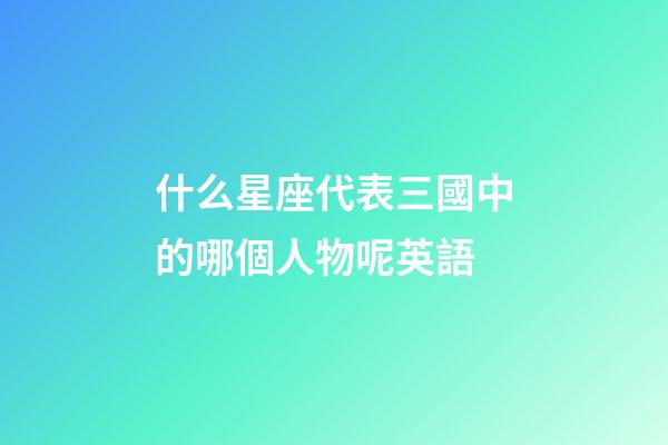 什么星座代表三國中的哪個人物呢英語-第1張-星座運(yùn)勢-玄機(jī)派