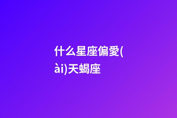 什么星座偏愛(ài)天蝎座-第1張-星座運(yùn)勢(shì)-玄機(jī)派