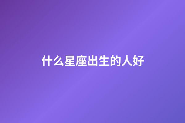 什么星座出生的人好-第1張-星座運勢-玄機派