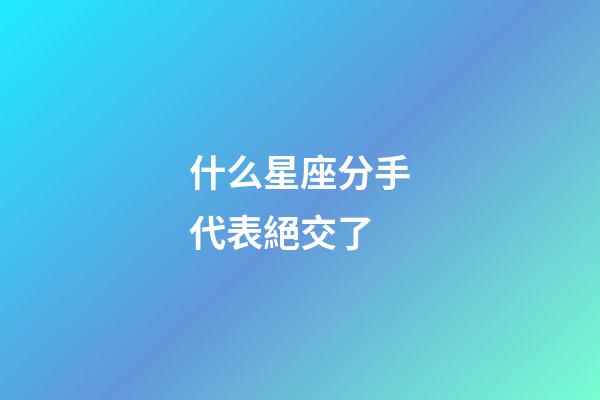 什么星座分手代表絕交了-第1張-星座運(yùn)勢-玄機(jī)派