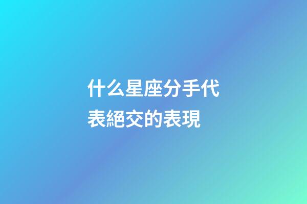 什么星座分手代表絕交的表現-第1張-星座運勢-玄機派
