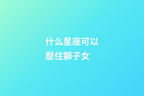 什么星座可以壓住獅子女-第1張-星座運勢-玄機派