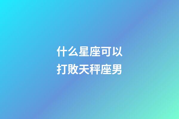 什么星座可以打敗天秤座男-第1張-星座運勢-玄機派