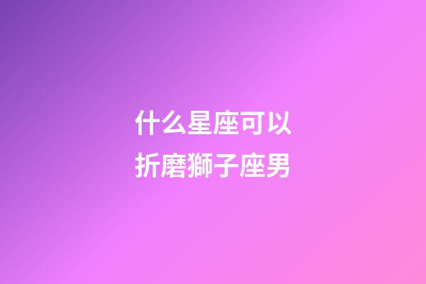 什么星座可以折磨獅子座男-第1張-星座運勢-玄機派