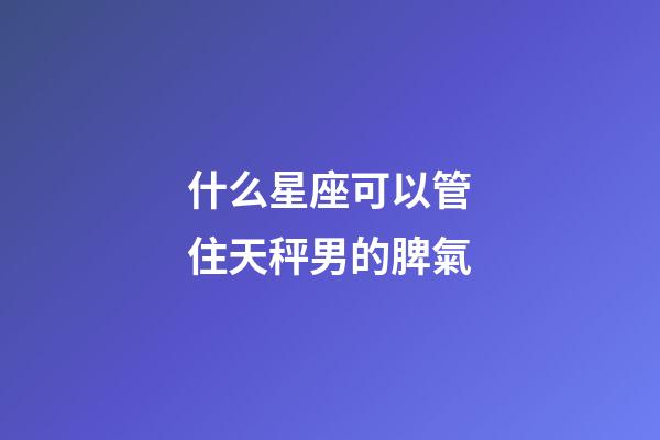 什么星座可以管住天秤男的脾氣-第1張-星座運勢-玄機派
