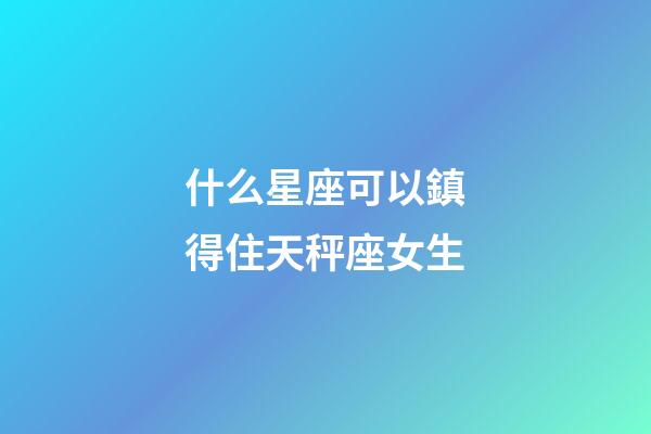 什么星座可以鎮得住天秤座女生-第1張-星座運勢-玄機派