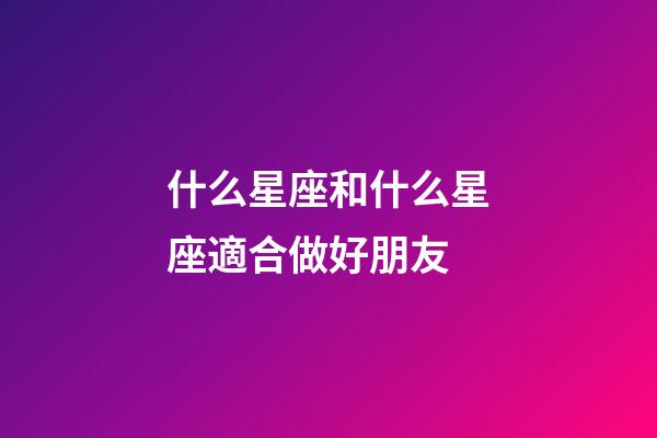 什么星座和什么星座適合做好朋友-第1張-星座運勢-玄機派