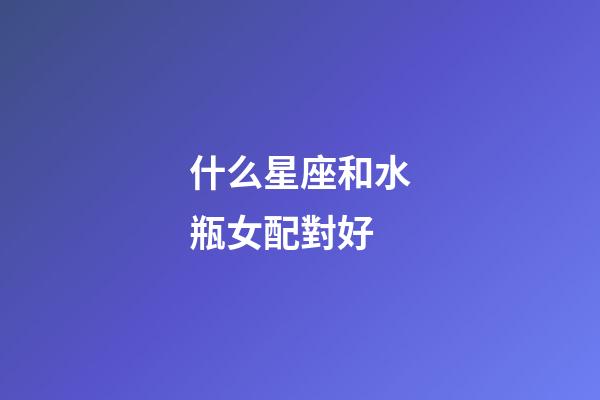 什么星座和水瓶女配對好-第1張-星座運勢-玄機派