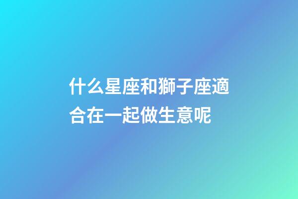 什么星座和獅子座適合在一起做生意呢-第1張-星座運勢-玄機派
