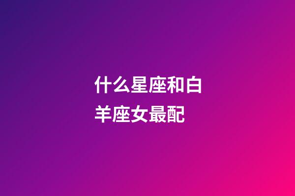 什么星座和白羊座女最配-第1張-星座運(yùn)勢-玄機(jī)派
