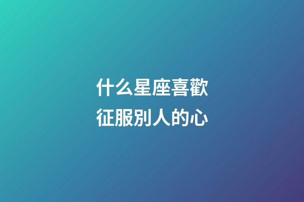 什么星座喜歡征服別人的心-第1張-星座運(yùn)勢(shì)-玄機(jī)派
