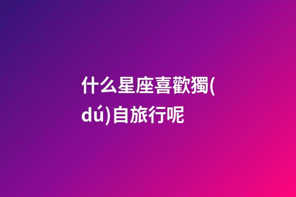 什么星座喜歡獨(dú)自旅行呢-第1張-星座運(yùn)勢-玄機(jī)派