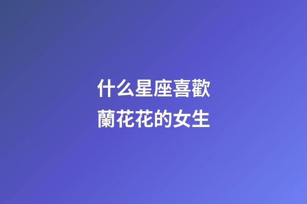 什么星座喜歡蘭花花的女生