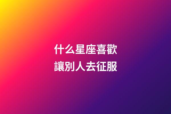 什么星座喜歡讓別人去征服-第1張-星座運勢-玄機派