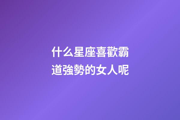什么星座喜歡霸道強勢的女人呢-第1張-星座運勢-玄機派
