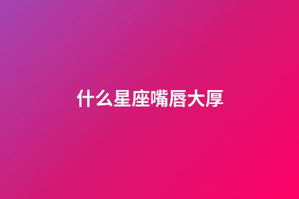 什么星座嘴唇大厚-第1張-星座運勢-玄機派