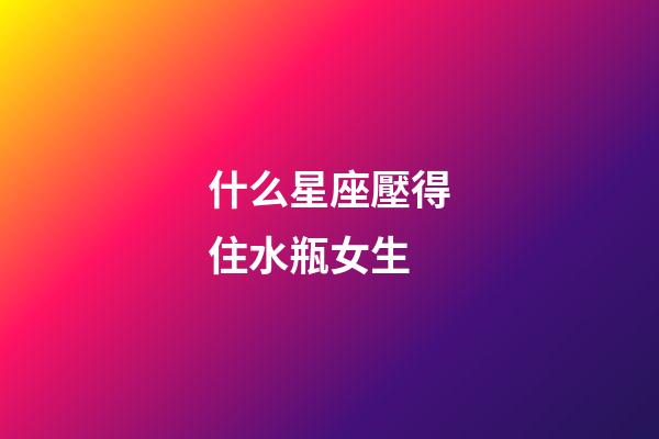 什么星座壓得住水瓶女生-第1張-星座運勢-玄機派