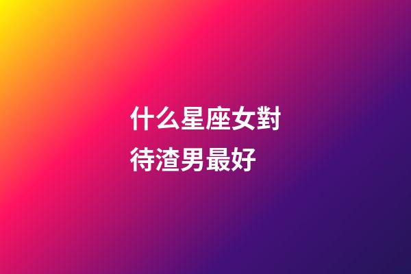 什么星座女對待渣男最好-第1張-星座運勢-玄機派