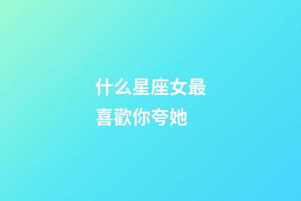 什么星座女最喜歡你夸她-第1張-星座運勢-玄機派