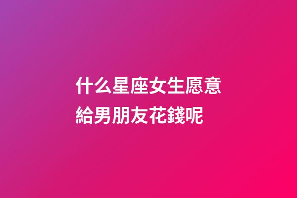 什么星座女生愿意給男朋友花錢呢-第1張-星座運勢-玄機派