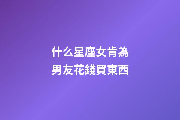 什么星座女肯為男友花錢買東西-第1張-星座運勢-玄機派
