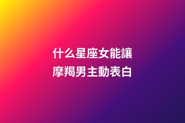 什么星座女能讓摩羯男主動表白-第1張-星座運勢-玄機派