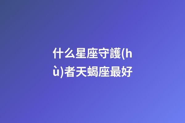 什么星座守護(hù)者天蝎座最好-第1張-星座運(yùn)勢-玄機(jī)派