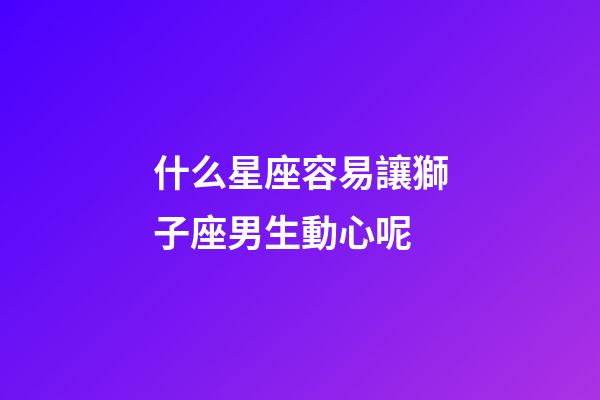 什么星座容易讓獅子座男生動心呢-第1張-星座運勢-玄機派