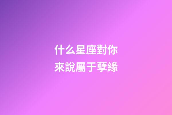 什么星座對你來說屬于孽緣-第1張-星座運勢-玄機派