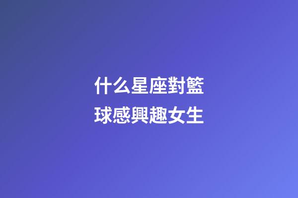 什么星座對籃球感興趣女生-第1張-星座運勢-玄機派