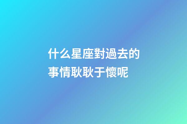 什么星座對過去的事情耿耿于懷呢-第1張-星座運勢-玄機派