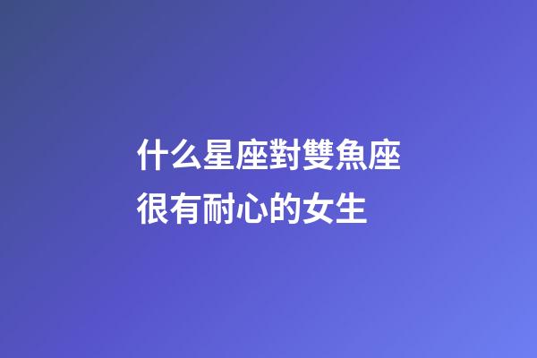 什么星座對雙魚座很有耐心的女生-第1張-星座運勢-玄機派