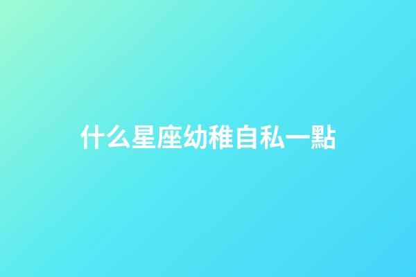 什么星座幼稚自私一點-第1張-星座運勢-玄機派