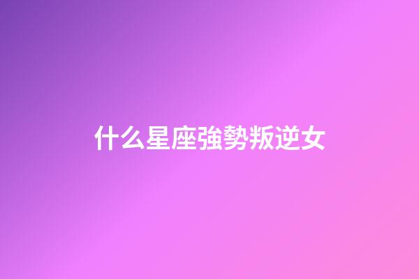 什么星座強勢叛逆女-第1張-星座運勢-玄機派