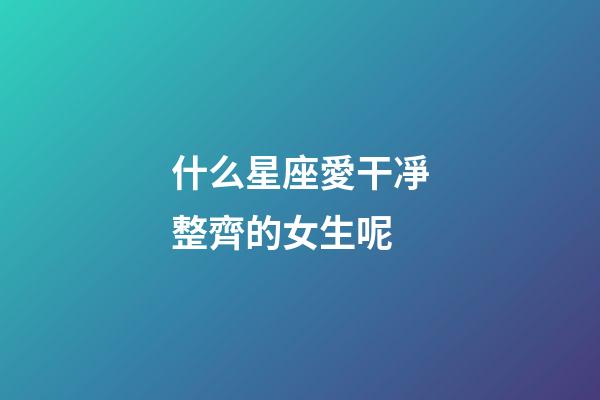什么星座愛干凈整齊的女生呢-第1張-星座運勢-玄機派