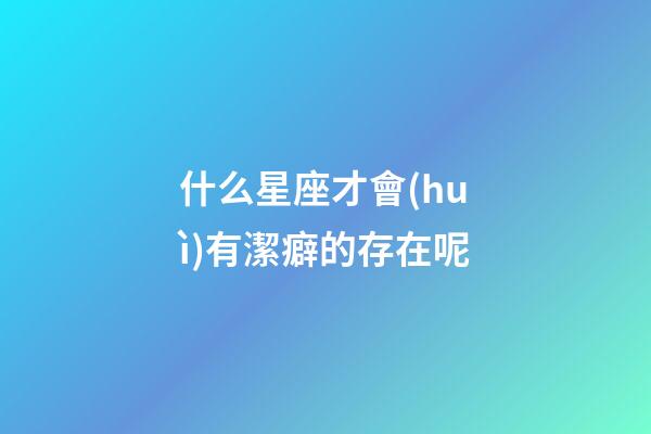 什么星座才會(huì)有潔癖的存在呢-第1張-星座運(yùn)勢(shì)-玄機(jī)派