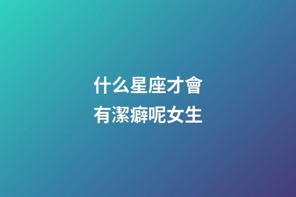 什么星座才會有潔癖呢女生-第1張-星座運(yùn)勢-玄機(jī)派