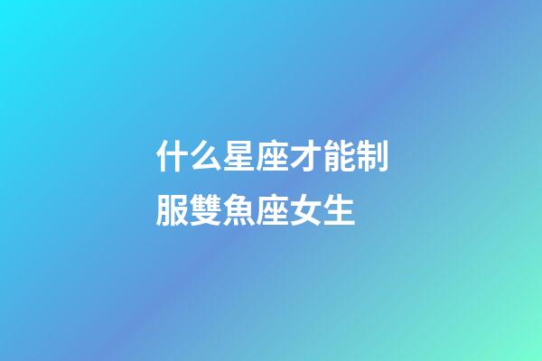 什么星座才能制服雙魚座女生-第1張-星座運勢-玄機派