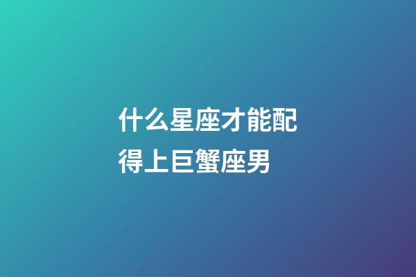 什么星座才能配得上巨蟹座男-第1張-星座運勢-玄機派