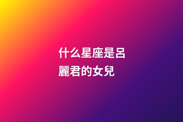 什么星座是呂麗君的女兒-第1張-星座運勢-玄機派