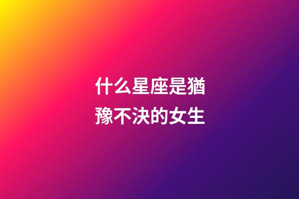 什么星座是猶豫不決的女生-第1張-星座運勢-玄機派