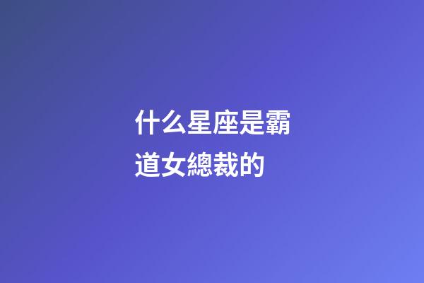 什么星座是霸道女總裁的-第1張-星座運(yùn)勢(shì)-玄機(jī)派