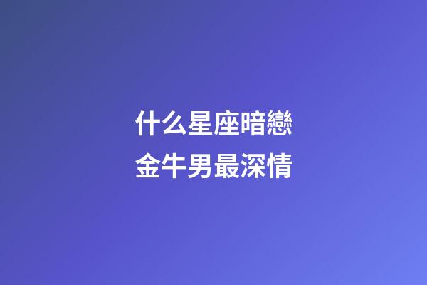 什么星座暗戀金牛男最深情-第1張-星座運勢-玄機派