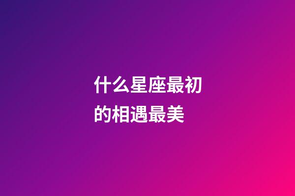 什么星座最初的相遇最美-第1張-星座運勢-玄機派