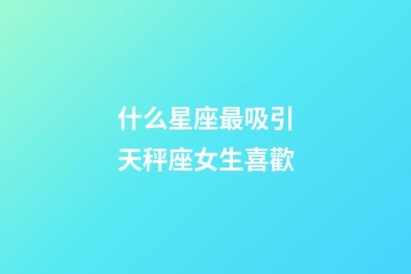 什么星座最吸引天秤座女生喜歡-第1張-星座運勢-玄機派