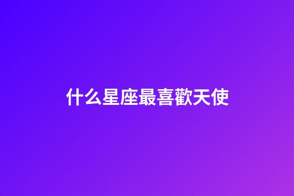 什么星座最喜歡天使-第1張-星座運勢-玄機派